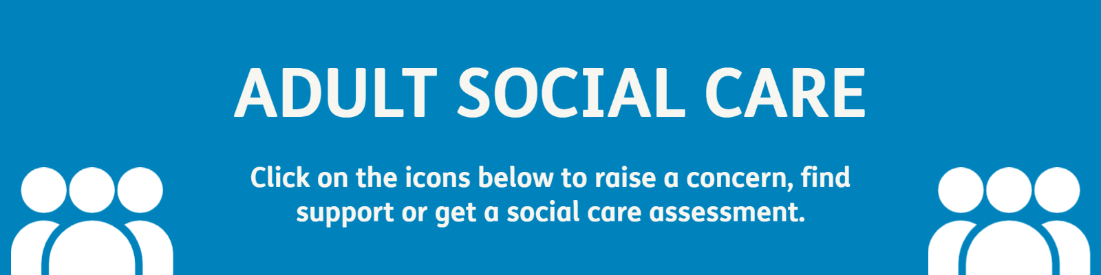 You will find all our adult social care services here in one place.  You can raise a concern, find support or get a social care assessment. 